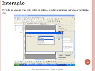 Interação
Permite ao usuário criar links entre os slides, executar programas, sair da apresentação,
etc.




                                                                                      58


                              Coordenação de Ensino - Duque de Caxias
 
