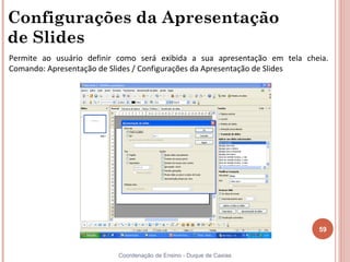 Configurações da Apresentação
de Slides
Permite ao usuário definir como será exibida a sua apresentação em tela cheia.
Comando: Apresentação de Slides / Configurações da Apresentação de Slides




                                                                           59


                          Coordenação de Ensino - Duque de Caxias
 