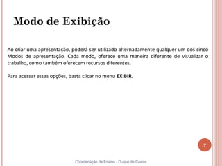 Modo de Exibição

Ao criar uma apresentação, poderá ser utilizado alternadamente qualquer um dos cinco
Modos de apresentação. Cada modo, oferece uma maneira diferente de visualizar o
trabalho, como também oferecem recursos diferentes.

Para acessar essas opções, basta clicar no menu EXIBIR.




                                                                                  7


                             Coordenação de Ensino - Duque de Caxias
 