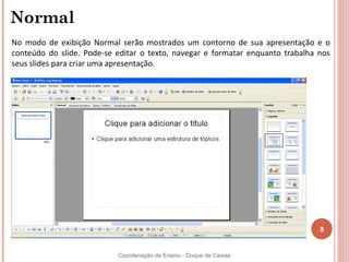 Normal
No modo de exibição Normal serão mostrados um contorno de sua apresentação e o
conteúdo do slide. Pode-se editar o texto, navegar e formatar enquanto trabalha nos
seus slides para criar uma apresentação.




                                                                                8


                           Coordenação de Ensino - Duque de Caxias
 