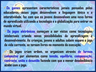 Os games  apresentam características jamais pensadas pelos educadores, esses jogos desenvolvem a linguagem iônica e a interatividade, faz com que os jovens desenvolvam uma nova forma de aprendizado utilizando a tecnologia e a globalização para entrar no mundo virtual.  Os jogos eletrônicos  começam a ser vistos como tecnologias intelectuais criando novas possibilidades de aprendizagem e desenvolvimento. As crianças, jovens e adultos sabem separa o jogo da vida corrente, se tornam livres no momento da execução. Os jogos criam ordem, se organizam através  de formas compostas  por elementos como  tensão, equilíbrio, compensação, contraste, união e desunião  fazendo com que a menor desobediência acabe com o jogo.  
