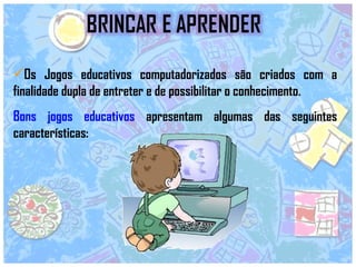 Os Jogos educativos computadorizados são criados com a finalidade dupla de entreter e de possibilitar o conhecimento. Bons jogos educativos  apresentam algumas das seguintes características:  