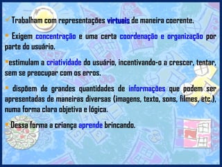 Trabalham com representações  virtuais  de maneira coerente.  Exigem  concentração  e uma certa  coordenação e organização  por parte do usuário.  estimulam a  criatividade  do usuário, incentivando-o a crescer, tentar, sem se preocupar com os erros.  dispõem de grandes quantidades de  informações  que podem ser apresentadas de maneiras diversas (imagens, texto, sons, filmes, etc.), numa forma clara objetiva e lógica. Dessa forma a criança  aprende  brincando. 