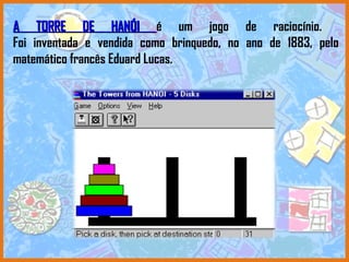 A TORRE DE HANÓI  é um jogo de raciocínio.  Foi inventada e vendida como brinquedo, no ano de 1883, pelo matemático francês Eduard Lucas.  