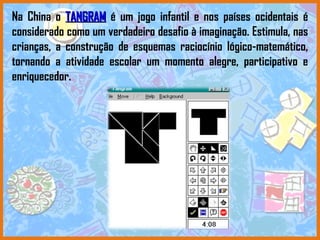 Na China o   TANGRAM   é um jogo infantil e nos países ocidentais é considerado como um verdadeiro desafio à imaginação. Estimula, nas crianças, a construção de esquemas raciocínio lógico-matemático, tornando a atividade escolar um momento alegre, participativo e enriquecedor.  
