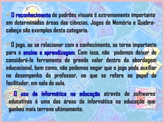 O jogo, ao se relacionar com o conhecimento, se torna importante para o  ensino e aprendizagem . Com isso, não  podemos deixar de considerá-lo ferramenta de grande valor dentro da abordagem educacional, bem como, não podemos negar que o jogo pode auxiliar no desempenho do professor, no que se refere ao papel de facilitador, em sala de aula.  O uso da informática na educação   através de softwares educativos é uma das áreas da informática na educação que ganhou mais terreno ultimamente.  O reconhecimento  de padrões visuais é extremamente importante em determinadas áreas das ciências. Jogos de Memória e Quebra-cabeça são exemplos desta categoria. 