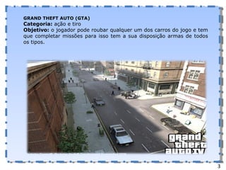 GRAND THEFT AUTO (GTA) Categoria:  ação e tiro Objetivo:  o jogador pode roubar qualquer um dos carros do jogo e tem que completar missões para isso tem a sua disposição armas de todos os tipos. 3 