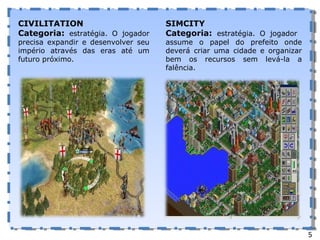 CIVILITATION Categoria:  estratégia. O jogador precisa expandir e desenvolver seu império através das eras até um futuro próximo. SIMCITY Categoria:  estratégia. O jogador  assume o papel do prefeito onde deverá criar uma cidade e organizar bem os recursos sem levá-la a falência. 5 