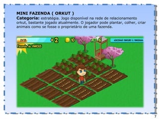 MINI FAZENDA ( ORKUT ) Categoria:  estratégia. Jogo disponível na rede de relacionamento orkut, bastante jogado atualmente. O jogador pode plantar, colher, criar animais como se fosse o proprietário de uma fazenda.  7 