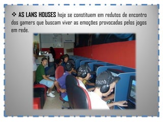 AS LANS HOUSES  hoje se constituem em redutos de encontro dos gamers que buscam viver as emoções provocadas pelos jogos em rede. 