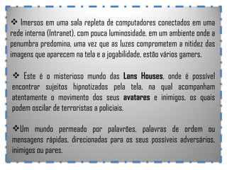 Imersos em uma sala repleta de computadores conectados em uma rede interna (Intranet), com pouca luminosidade, em um ambiente onde a penumbra predomina, uma vez que as luzes comprometem a nitidez das imagens que aparecem na tela e a jogabilidade, estão vários gamers. Este é o misterioso mundo das  Lans Houses , onde é possível encontrar sujeitos hipnotizados pela tela, na qual acompanham atentamente o movimento dos seus  avatares  e inimigos, os quais podem oscilar de terroristas a policiais. Um mundo permeado por palavrões, palavras de ordem ou mensagens rápidas, direcionadas para os seus possíveis adversários, inimigos ou pares.  