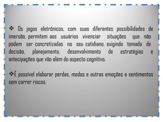 Os jogos eletrônicos, com suas diferentes possibilidades de imersão, permitem aos  usuários  vivenciar  situações  que  não  podem  ser concretizadas  no  seu cotidiano, exigindo  tomada  de  decisão,  planejamento,  desenvolvimento  de  estratégias  e antecipações que vão além do aspecto cognitivo.  É possível elaborar perdas, medos e outras emoções e sentimentos sem correr riscos. 