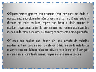 Alguns desses gamers são crianças (com dez anos de idade ou menos), que, supostamente, não deveriam estar ali, já que existem, afixadas em todas as Lans, regras que dizem a idade mínima do jogador: treze anos; além de permanecer no recinto adolescentes, usando uniformes  escolares (outra regra constantemente quebrada). Outros são adultos que, depois de uma jornada de trabalho, invadem as Lans para relaxar do stress diário, ou ainda estudantes universitários que faltam aulas ou utilizam suas horas de lazer para imergir nesse labirinto de armas, mapas e muito, muito sangue. 