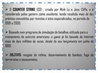 O  COUNTER STRIKE  (CS) , criado por Minh Le e Jess Cliffe, e é considerado pelos gamers como excelente, tendo recebido mais de dez prêmios concedidos por revistas e sites especializados, no período de 1999 a 2000.  Baseado num programa de simulação de batalhas utilizado para o treinamento do exército americano, o game já foi baixado da Internet mais de dois milhões de vezes, desde do seu lançamento em junho de 1999. OBJTIVO:  resgate de reféns, desarmamento de bombas, fuga de terroristas e assassinatos. 