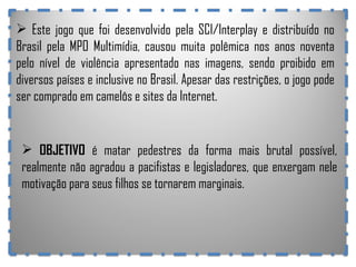 Este jogo que foi desenvolvido pela SCI/Interplay e distribuído no Brasil pela MPO Multimídia, causou muita polêmica nos anos noventa pelo nível de violência apresentado nas imagens, sendo proibido em diversos países e inclusive no Brasil. Apesar das restrições, o jogo pode ser comprado em camelôs e sites da Internet. OBJETIVO  é matar pedestres da forma mais brutal possível, realmente não agradou a pacifistas e legisladores, que enxergam nele motivação para seus filhos se tornarem marginais. 