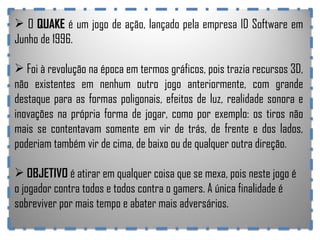 O  QUAKE  é um jogo de ação, lançado pela empresa ID Software em Junho de 1996. Foi à revolução na época em termos gráficos, pois trazia recursos 3D, não existentes em nenhum outro jogo anteriormente, com grande destaque para as formas poligonais, efeitos de luz, realidade sonora e inovações na própria forma de jogar, como por exemplo: os tiros não mais se contentavam somente em vir de trás, de frente e dos lados, poderiam também vir de cima, de baixo ou de qualquer outra direção. OBJETIVO  é atirar em qualquer coisa que se mexa, pois neste jogo é o jogador contra todos e todos contra o gamers. A única finalidade é sobreviver por mais tempo e abater mais adversários. 