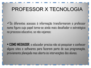 PROFESSOR X TECNOLOGIA Os diferentes acessos à informação transformaram o professor numa figura cujo papel torna-se ainda mais desafiador e estratégico no processo educativo, se não vejamos: COMO MEDIADOR , o educador precisa não só pesquisar e conhecer alguns sites e softwares para fazerem parte de sua programação, previamente planejada mas aberta às intervenções dos alunos.  