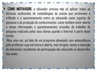 COMO MOTIVADOR ,  o educador precisa não só aplicar todas as técnicas conhecidas de metodologias de ensino que promovem a reflexão e o questionamento entre os educando como sujeitos da pesquisa e da produção de conhecimentos, como também estar aberto a novas informações e questionamentos oriundos do trabalho de pesquisa realizada pelos seus alunos quando a Internet é parte desta tarefa.  Mais uma vez, ao lado de um programa planejado com antecedência pelo professor cuja estrutura é aberta, mas dirigida, temos a inserção de elementos resultantes da participação dos educando no desenrolar das aulas. 