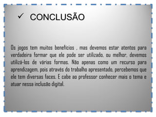 Os jogos tem muitos benefícios , mas devemos estar atentos para verdadeira formar que ele pode ser utilizado, ou melhor, devemos utilizá-los de várias formas. Não apenas como um recurso para aprendizagem, pois através do trabalho apresentado, percebemos que ele tem diversas faces. E cabe ao professor conhecer mais o tema e atuar nessa inclusão digital. CONCLUSÃO 