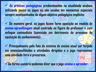 As práticas pedagógicas  predominantes na atualidade acabam utilizando pouco os jogos ou são usados em momentos especiais sempre acompanhados de algum objetivo pedagógico implícito; De maneira geral, os jogos fazem forte oposição ao modelo de  ensino-aprendizagem  atual centrado na figura do professor e com enfoque conteudista (conteúdo em detrimento do processo de aquisição do conhecimento). Principalmente pelo fato do sistema de ensino atual ser forjado em intencionalidades e atividades dirigidas e o jogo representar uma atividade livre e prazerosa. De forma sumária podemos dizer que o jogo  ensina a aprender. 