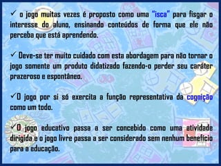 o jogo muitas vezes é proposto como uma  “isca”  para fisgar o interesse do aluno, ensinando conteúdos de forma que ele não perceba que está aprendendo. Deve-se ter muito cuidado com esta abordagem para não tornar o jogo somente um produto didatizado fazendo-o perder seu caráter prazeroso e espontâneo. O jogo por si só exercita a função representativa da  cognição  como um todo.  O jogo educativo passa a ser concebido como uma atividade dirigida e o jogo livre passa a ser considerado sem nenhum benefício para a educação. 