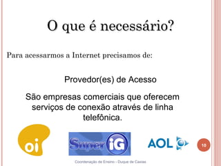 O que é necessário?
Para acessarmos a Internet precisamos de:


                Provedor(es) de Acesso

     São empresas comerciais que oferecem
      serviços de conexão através de linha
                   telefônica.


                                                             10


10                 Coordenação de Ensino - Duque de Caxias
 