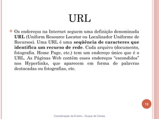 URL
   Os endereços na Internet seguem uma definição denominada
    URL (Uniform Resource Locator ou Localizador Uniforme de
    Recursos). Uma URL é uma seqüência de caracteres que
    identifica um recurso de rede. Cada arquivo (documento,
    fotografia. Home Page, etc.) tem um endereço único que é o
    URL. As Páginas Web contêm esses endereços “escondidos”
    nos Hyperlinks, que aparecem em forma de palavras
    destacadas ou fotografias, etc.




                                                                 13


                      Coordenação de Ensino - Duque de Caxias
 