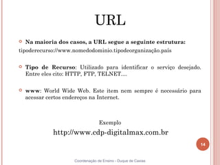 URL
   Na maioria dos casos, a URL segue a seguinte estrutura:
tipoderecurso://www.nomedodominio.tipodeorganização.país

   Tipo de Recurso: Utilizado para identificar o serviço desejado.
    Entre eles cito: HTTP, FTP, TELNET....

   www: World Wide Web. Este item nem sempre é necessário para
    acessar certos endereços na Internet.



                                  Exemplo
             http://www.cdp-digitalmax.com.br
                                                                  14


                     Coordenação de Ensino - Duque de Caxias
 