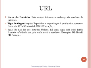 URL
   Nome do Domínio: Este campo informa o endereço do servidor da
    Internet.
   Tipo de Organização: Especifica a organização à qual o site pertence.
    Exemplo: COM-Comercial, EDU-Educação,...
   País: Se não for dos Estados Unidos, há uma sigla com duas letras
    fazendo referência ao país onde está o servidor. Exemplo: BR-Brasil,
    FR-França,...




                                                                        15


                         Coordenação de Ensino - Duque de Caxias
 