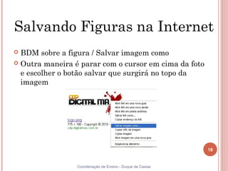 Salvando Figuras na Internet
 BDM sobre a figura / Salvar imagem como
 Outra maneira é parar com o cursor em cima da foto
  e escolher o botão salvar que surgirá no topo da
  imagem




                                                           18


                 Coordenação de Ensino - Duque de Caxias
 