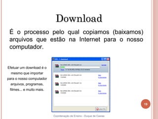 Download
  É o processo pelo qual copiamos (baixamos)
  arquivos que estão na Internet para o nosso
  computador.


 Efetuar um download é o
     mesmo que importar
 para o nosso computador
     arquivos, programas,
     filmes... e muito mais.



                                                                         19


19                             Coordenação de Ensino - Duque de Caxias
 