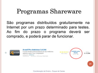 Programas Shareware
     São programas distribuídos gratuitamente na
     Internet por um prazo determinado para testes.
     Ao fim do prazo o programa deverá ser
     comprado, e poderá parar de funcionar.




                                                             21


21                 Coordenação de Ensino - Duque de Caxias
 