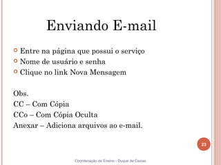 Enviando E-mail
 Entre na página que possui o serviço
 Nome de usuário e senha

 Clique no link Nova Mensagem



Obs.
CC – Com Cópia
CCo – Com Cópia Oculta
Anexar – Adiciona arquivos ao e-mail.

                                                           23


                 Coordenação de Ensino - Duque de Caxias
 