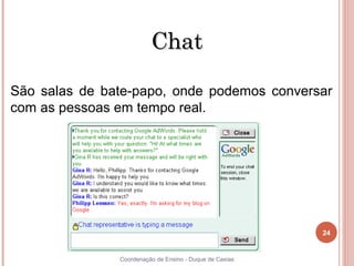 Chat

São salas de bate-papo, onde podemos conversar
com as pessoas em tempo real.




                                                         24


24             Coordenação de Ensino - Duque de Caxias
 