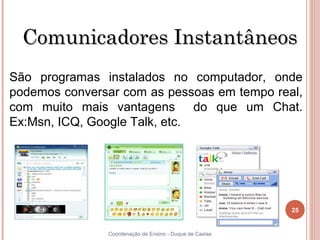 Comunicadores Instantâneos
São programas instalados no computador, onde
podemos conversar com as pessoas em tempo real,
com muito mais vantagens do que um Chat.
Ex:Msn, ICQ, Google Talk, etc.




                                                         25


25             Coordenação de Ensino - Duque de Caxias
 