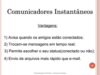 Comunicadores Instantâneos

                     Vantagens:


1) Avisa quando os amigos estão conectados;
2) Trocam-se mensagens em tempo real;
 3) Permite escolher o seu status(conectado ou não);
4) Envio de arquivos mais rápido que e-mail.
                                                           26


26               Coordenação de Ensino - Duque de Caxias
 