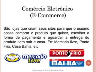 Comércio Eletrônico
            (E-Commerce)

São lojas que criam seus sites para que o usuário
possa comprar o produto que quiser, escolher a
forma de pagamento e aguardar a entrega do
produto sem sair e casa. Ex: Mercado livre, Ponto
Frio, Casa Bahia, etc.



                                                          28


28              Coordenação de Ensino - Duque de Caxias
 