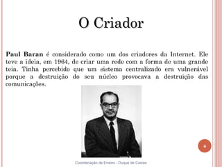 O Criador

Paul Baran é considerado como um dos criadores da Internet. Ele
teve a ideia, em 1964, de criar uma rede com a forma de uma grande
teia. Tinha percebido que um sistema centralizado era vulnerável
porque a destruição do seu núcleo provocava a destruição das
comunicações.




                                                                4


4                     Coordenação de Ensino - Duque de Caxias
 