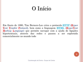 O Início

Em finais de 1990, Tim Berners-Lee criou o protocolo HTTP (Hyper
Text Tranfer Protocol), bem como a linguagem HTML (HyperText
Markup Language) que permite navegar com a ajuda de ligações
hipertextuais, através das redes e passou a ser explorada
comercialmente no mundo todo




                                                               5


5                    Coordenação de Ensino - Duque de Caxias
 