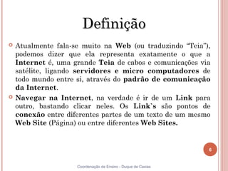 Definição
   Atualmente fala-se muito na Web (ou traduzindo “Teia”),
    podemos dizer que ela representa exatamente o que a
    Internet é, uma grande Teia de cabos e comunicações via
    satélite, ligando servidores e micro computadores de
    todo mundo entre si, através do padrão de comunicação
    da Internet.
   Navegar na Internet, na verdade é ir de um Link para
    outro, bastando clicar neles. Os Link`s são pontos de
    conexão entre diferentes partes de um texto de um mesmo
    Web Site (Página) ou entre diferentes Web Sites.


                                                               6


                     Coordenação de Ensino - Duque de Caxias
 