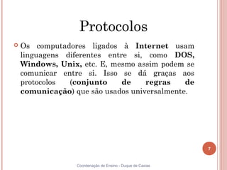 Protocolos
   Os computadores ligados à Internet usam
    linguagens diferentes entre si, como DOS,
    Windows, Unix, etc. E, mesmo assim podem se
    comunicar entre si. Isso se dá graças aos
    protocolos  (conjunto     de    regras    de
    comunicação) que são usados universalmente.




                                                            7


                  Coordenação de Ensino - Duque de Caxias
 