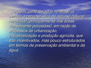 ... Assim, parte da água no Brasil já... Assim, parte da água no Brasil já
perdeu a característica de recurso naturalperdeu a característica de recurso natural
renovável (principalmente nas áreasrenovável (principalmente nas áreas
densamente povoadas), em razão dedensamente povoadas), em razão de
processos de urbanização,processos de urbanização,
industrialização e produção agrícola, queindustrialização e produção agrícola, que
são incentivados, mas pouco estruturadossão incentivados, mas pouco estruturados
em termos de preservação ambiental e daem termos de preservação ambiental e da
água.água.
 