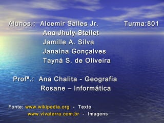 Alunos.: Alcemir Salles Jr. Turma:801Alunos.: Alcemir Salles Jr. Turma:801
Ana Jhuly StelletAna Jhuly Stellet
Jamille A. SilvaJamille A. Silva
Janaína GonçalvesJanaína Gonçalves
Tayná S. de OliveiraTayná S. de Oliveira
Profª.: Ana Chalita - GeografiaProfª.: Ana Chalita - Geografia
Rosane – InformáticaRosane – Informática
Fonte:Fonte: www.wikipedia.orgwww.wikipedia.org - Texto- Texto
www.vivaterra.com.brwww.vivaterra.com.br - Imagens- Imagens
 