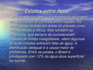 Estudos sobre ÁguaEstudos sobre Água
Estudiosos prevêem que em breve a água seráEstudiosos prevêem que em breve a água será
causa principal de conflitos entre nações. Hácausa principal de conflitos entre nações. Há
sinais dessa tensão em áreas do planeta comosinais dessa tensão em áreas do planeta como
Oriente Médio e África. Mas também osOriente Médio e África. Mas também os
brasileiros, que sempre se considerarambrasileiros, que sempre se consideraram
dotados de fontes inesgotáveis, vêem algumasdotados de fontes inesgotáveis, vêem algumas
de suas cidades sofrerem falta de água. Ade suas cidades sofrerem falta de água. A
distribuição desigual é a causa maior dedistribuição desigual é a causa maior de
problemas. Entre os países, o Brasil éproblemas. Entre os países, o Brasil é
privilegiado com 12% da água doce superficialprivilegiado com 12% da água doce superficial
no mundo.no mundo.
 