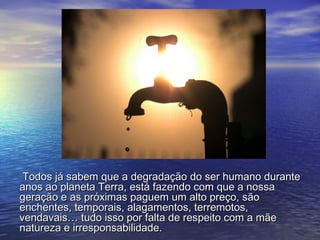Todos já sabem que a degradação do ser humano duranteTodos já sabem que a degradação do ser humano durante
anos ao planeta Terra, está fazendo com que a nossaanos ao planeta Terra, está fazendo com que a nossa
geração e as próximas paguem um alto preço, sãogeração e as próximas paguem um alto preço, são
enchentes, temporais, alagamentos, terremotos,enchentes, temporais, alagamentos, terremotos,
vendavais… tudo isso por falta de respeito com a mãevendavais… tudo isso por falta de respeito com a mãe
natureza e irresponsabilidade.natureza e irresponsabilidade.
 