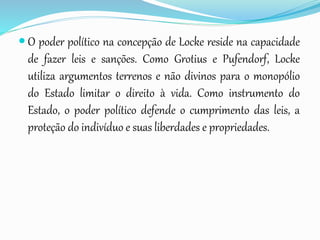  O poder político na concepção de Locke reside na capacidade
de fazer leis e sanções. Como Grotius e Pufendorf, Locke
utiliza argumentos terrenos e não divinos para o monopólio
do Estado limitar o direito à vida. Como instrumento do
Estado, o poder político defende o cumprimento das leis, a
proteção do indivíduo e suas liberdades e propriedades.
 