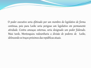 O poder executivo seria efetivado por um membro do legislativo de forma
continua, pois para Locke seria perigoso um legislativo em permanente
atividade. Contra ameaças externas, seria designado um poder federado.
Mais tarde, Montesquieu redesenharia a divisão de poderes de Locke,
delineando os traços próximos das repúblicas atuais.
 