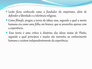  Locke ficou conhecido como o fundador do empirismo, além de
defender a liberdade e a tolerância religiosa.
 Como filósofo, pregou a teoria da tábua rasa, segundo a qual a mente
humana era como uma folha em branco, que se preenchia apenas com
a experiência.
 Essa teoria é uma crítica à doutrina das ideias inatas de Platão,
segundo a qual princípios e noções são inerentes ao conhecimento
humano e existem independentemente da experiência;
 