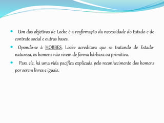  Um dos objetivos de Locke é a reafirmação da necessidade do Estado e do
contrato social e outras bases.
 Opondo-se à HOBBES, Locke acreditava que se tratando de Estado-
natureza, os homens não vivem de forma bárbara ou primitiva.
 Para ele, há uma vida pacífica explicada pelo reconhecimento dos homens
por serem livres e iguais.
 