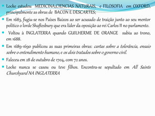  Locke estudou MEDICINA,CIENCIAS NATURAIS, e FILOSOFIA em OXFORD,
principalmente as obras de BACON E DESCARTES;
 Em 1683, fugiu-se nos Países Baixos ao ser acusado de traição junto ao seu mentor
político o lorde Shaftesbury que era líder da oposição ao rei Carlos II no parlamento.
 Voltou à INGLATERRA quando GUILHERME DE ORANGE subiu ao trono,
em 1688.
 Em 1689-1690 publicou as suas primeiras obras: cartas sobre a tolerância, ensaio
sobre o entendimento humano, e os dois tratados sobre o governo civil.
 Faleceu em 28 de outubro de 1704, com 72 anos.
 Locke nunca se casou ou teve filhos. Encontra-se sepultado em All Saints
Churchyard NA INGLATERRA
 